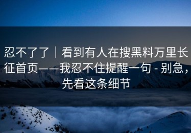 忍不了了｜看到有人在搜黑料万里长征首页——我忍不住提醒一句 - 别急，先看这条细节