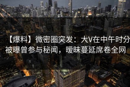 【爆料】微密圈突发：大V在中午时分被曝曾参与秘闻，暧昧蔓延席卷全网