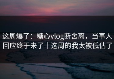 这周爆了：糖心vlog断舍离，当事人回应终于来了｜这周的我太被低估了