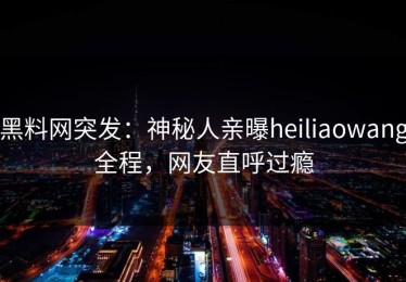 黑料网突发：神秘人亲曝heiliaowang全程，网友直呼过瘾