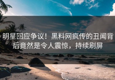 明星回应争议！黑料网疯传的丑闻背后竟然是令人震惊，持续刷屏