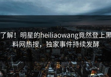 了解！明星的heiliaowang竟然登上黑料网热搜，独家事件持续发酵