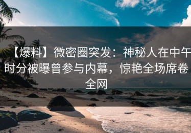 【爆料】微密圈突发：神秘人在中午时分被曝曾参与内幕，惊艳全场席卷全网