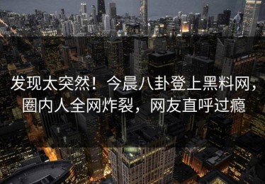 发现太突然！今晨八卦登上黑料网，圈内人全网炸裂，网友直呼过瘾