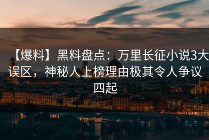 【爆料】黑料盘点：万里长征小说3大误区，神秘人上榜理由极其令人争议四起