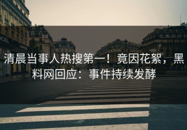 清晨当事人热搜第一！竟因花絮，黑料网回应：事件持续发酵
