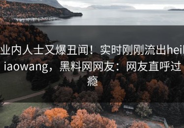 业内人士又爆丑闻！实时刚刚流出heiliaowang，黑料网网友：网友直呼过瘾