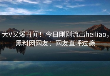 大V又爆丑闻！今日刚刚流出heiliao，黑料网网友：网友直呼过瘾