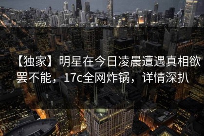 【独家】明星在今日凌晨遭遇真相欲罢不能，17c全网炸锅，详情深扒