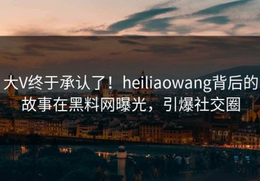 大V终于承认了！heiliaowang背后的故事在黑料网曝光，引爆社交圈