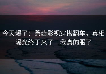 今天爆了：蘑菇影视穿搭翻车，真相曝光终于来了｜我真的服了