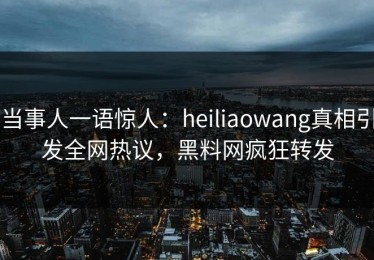当事人一语惊人：heiliaowang真相引发全网热议，黑料网疯狂转发