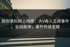 刚刚黑料网上热搜：大V卷入丑闻事件，全网疯传，事件持续发酵
