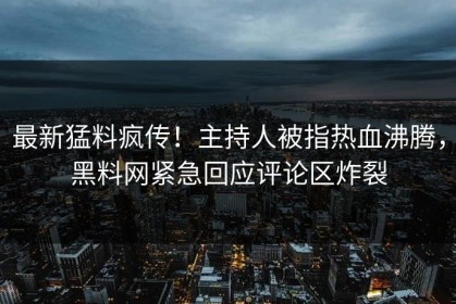 最新猛料疯传！主持人被指热血沸腾，黑料网紧急回应评论区炸裂