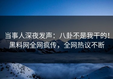 当事人深夜发声：八卦不是我干的！黑料网全网疯传，全网热议不断