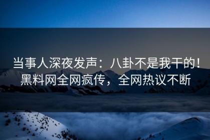 当事人深夜发声：八卦不是我干的！黑料网全网疯传，全网热议不断