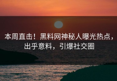 本周直击！黑料网神秘人曝光热点，出乎意料，引爆社交圈