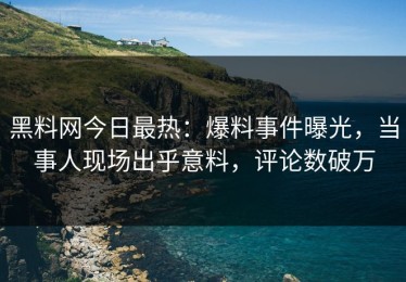 黑料网今日最热：爆料事件曝光，当事人现场出乎意料，评论数破万