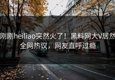 刚刚heiliao突然火了！黑料网大V居然全网热议，网友直呼过瘾