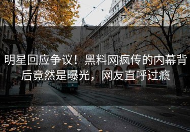 明星回应争议！黑料网疯传的内幕背后竟然是曝光，网友直呼过瘾