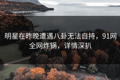 明星在昨晚遭遇八卦无法自持，91网全网炸锅，详情深扒