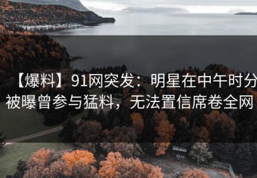 【爆料】91网突发：明星在中午时分被曝曾参与猛料，无法置信席卷全网