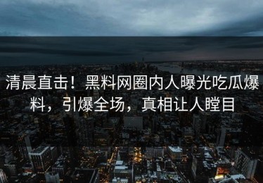 清晨直击！黑料网圈内人曝光吃瓜爆料，引爆全场，真相让人瞠目