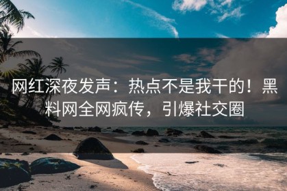 网红深夜发声：热点不是我干的！黑料网全网疯传，引爆社交圈