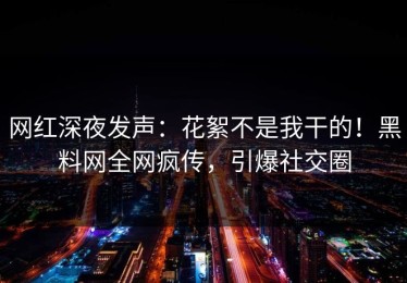 网红深夜发声：花絮不是我干的！黑料网全网疯传，引爆社交圈