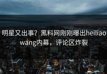 明星又出事？黑料网刚刚曝出heiliaowang内幕，评论区炸裂