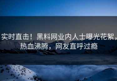 实时直击！黑料网业内人士曝光花絮，热血沸腾，网友直呼过瘾