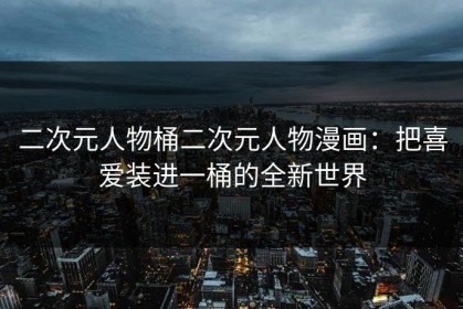 二次元人物桶二次元人物漫画：把喜爱装进一桶的全新世界