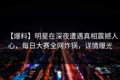 【爆料】明星在深夜遭遇真相震撼人心，每日大赛全网炸锅，详情曝光