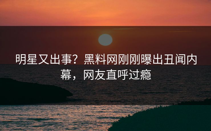 明星又出事？黑料网刚刚曝出丑闻内幕，网友直呼过瘾