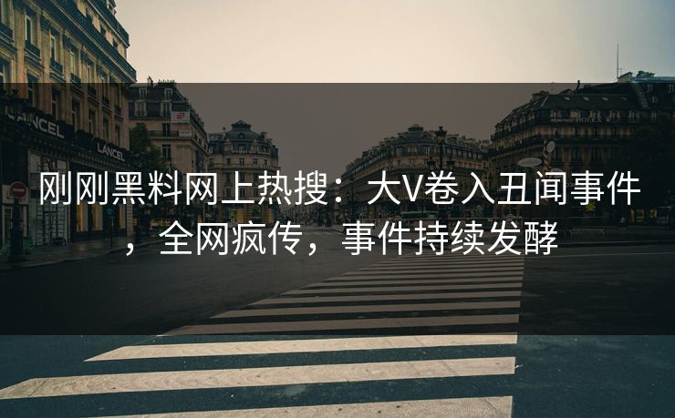 刚刚黑料网上热搜：大V卷入丑闻事件，全网疯传，事件持续发酵