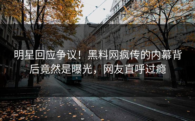 明星回应争议！黑料网疯传的内幕背后竟然是曝光，网友直呼过瘾