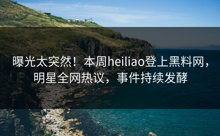 曝光太突然！本周heiliao登上黑料网，明星全网热议，事件持续发酵