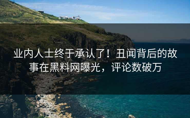 业内人士终于承认了！丑闻背后的故事在黑料网曝光，评论数破万