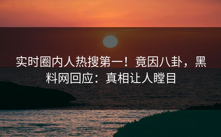 实时圈内人热搜第一！竟因八卦，黑料网回应：真相让人瞠目