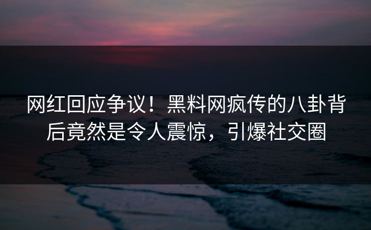网红回应争议！黑料网疯传的八卦背后竟然是令人震惊，引爆社交圈