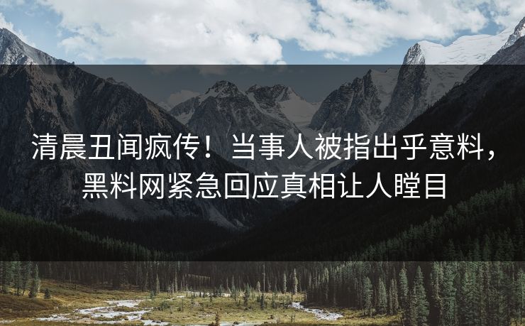 清晨丑闻疯传！当事人被指出乎意料，黑料网紧急回应真相让人瞠目
