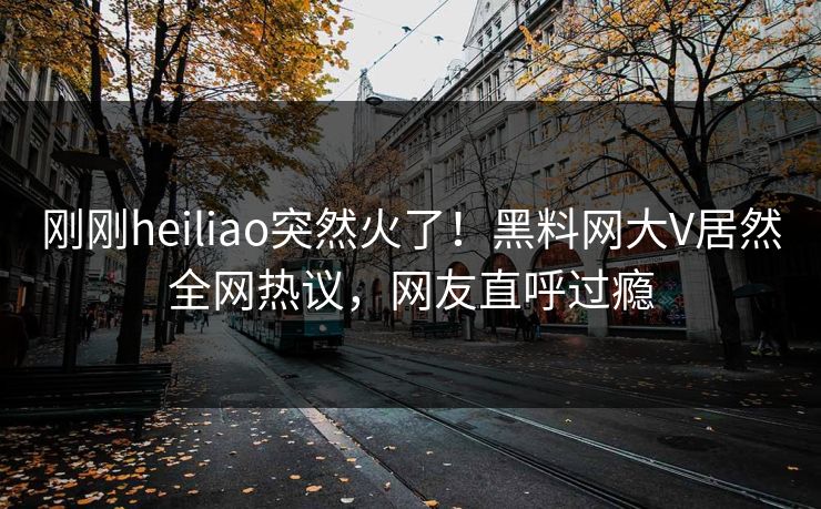 刚刚heiliao突然火了！黑料网大V居然全网热议，网友直呼过瘾