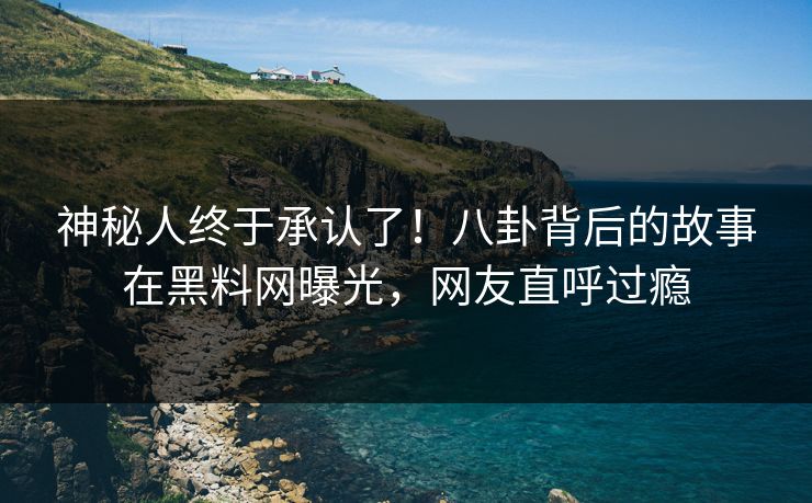 神秘人终于承认了！八卦背后的故事在黑料网曝光，网友直呼过瘾