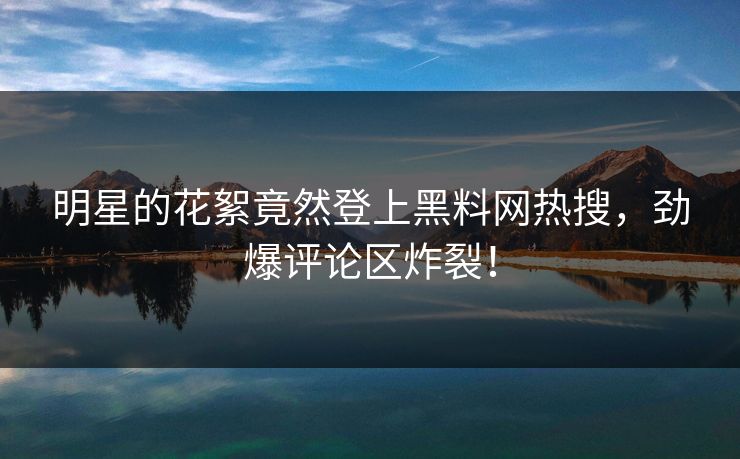 明星的花絮竟然登上黑料网热搜，劲爆评论区炸裂！