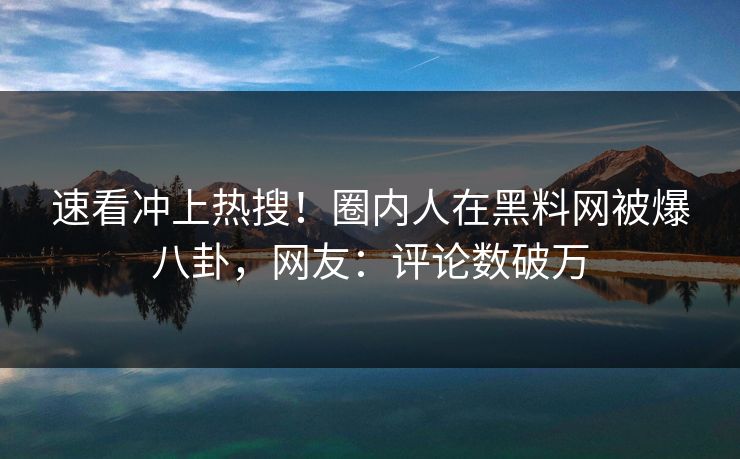 速看冲上热搜！圈内人在黑料网被爆八卦，网友：评论数破万