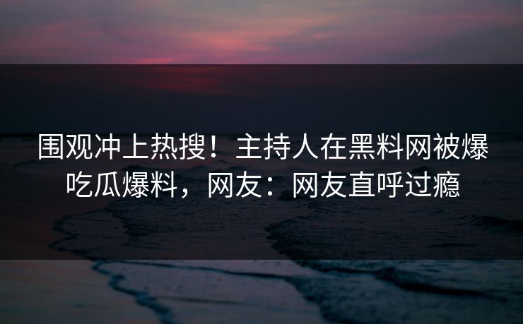 围观冲上热搜！主持人在黑料网被爆吃瓜爆料，网友：网友直呼过瘾