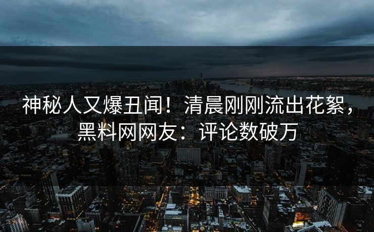 神秘人又爆丑闻！清晨刚刚流出花絮，黑料网网友：评论数破万