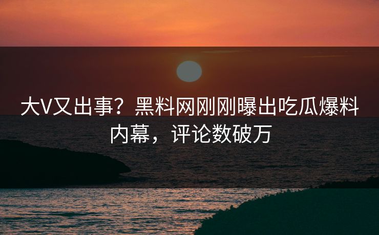 大V又出事？黑料网刚刚曝出吃瓜爆料内幕，评论数破万