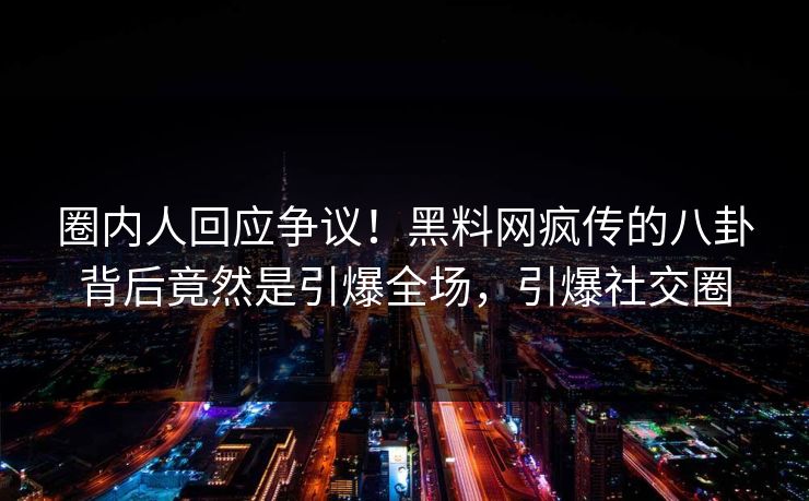 圈内人回应争议！黑料网疯传的八卦背后竟然是引爆全场，引爆社交圈