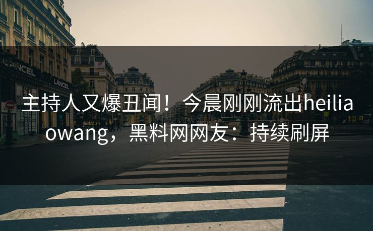 主持人又爆丑闻！今晨刚刚流出heiliaowang，黑料网网友：持续刷屏
